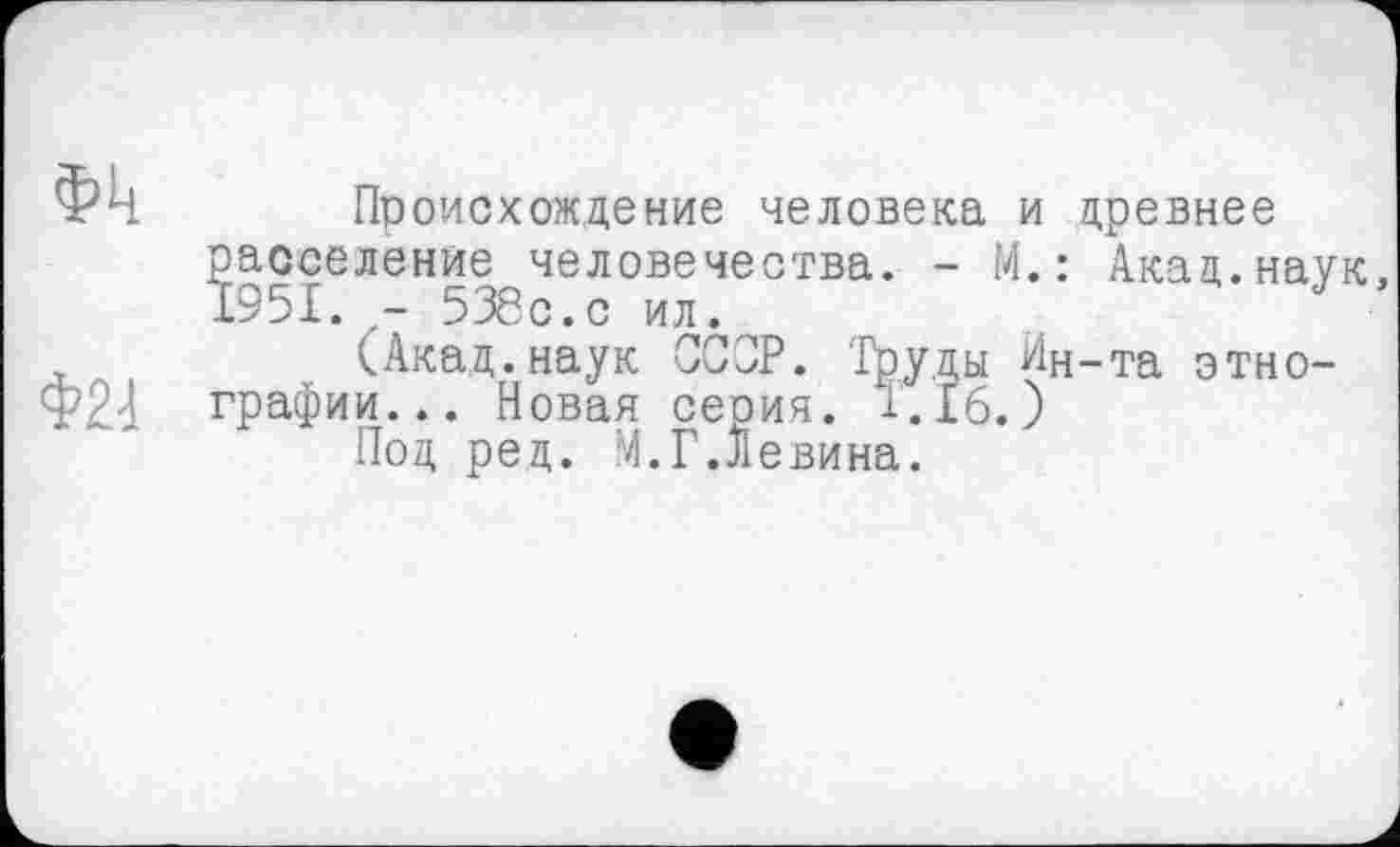 ﻿Происхождение человека и древнее расселение человечества. - М.: Акад.наук, 1951.	538с.с ил.
(Акад.наук СССР. Труды Ин-та этнографии... Новая серия. 1.16.)
Под ред. М.Г.Левина.